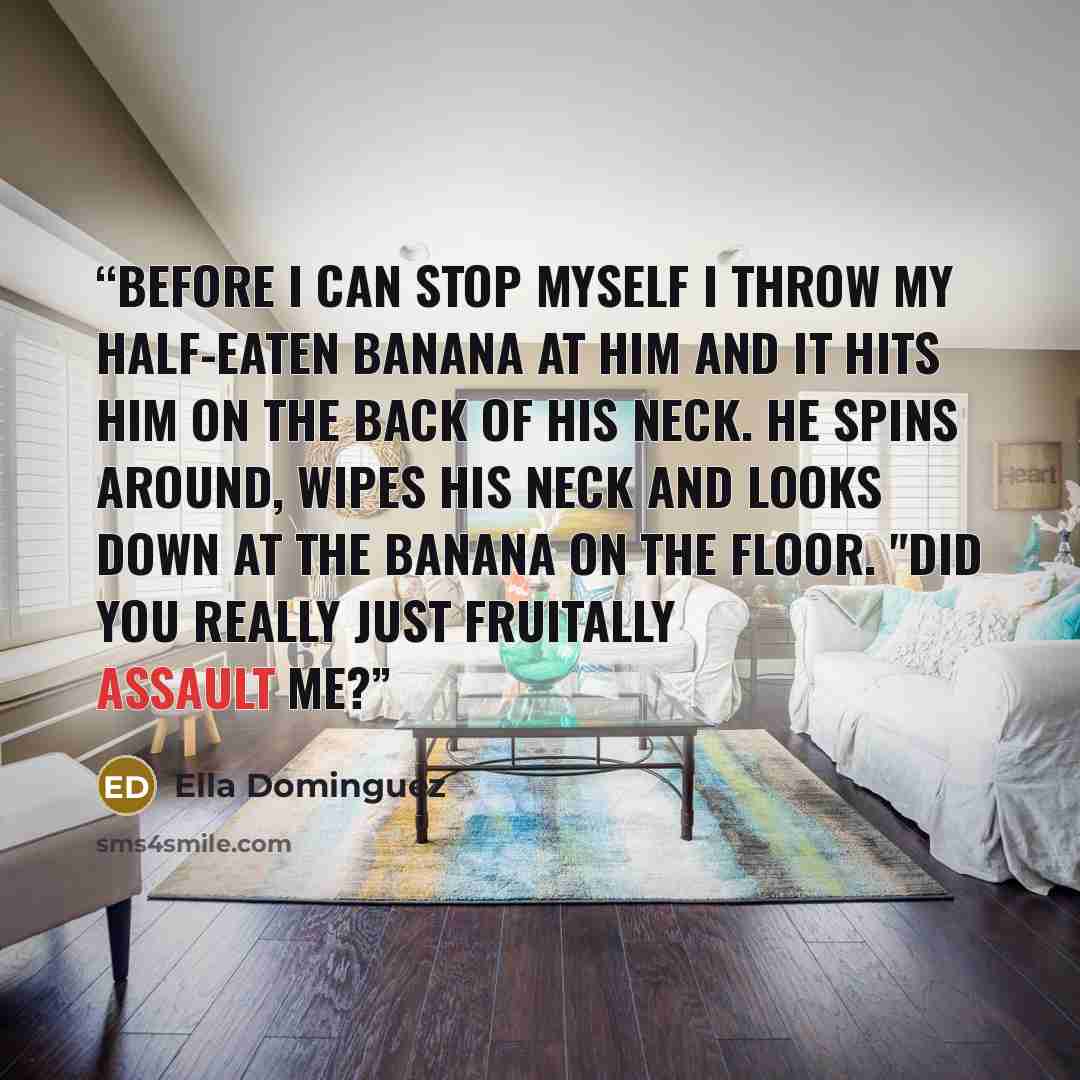 “Before I can stop myself I throw my half-eaten banana at him and it hits him on the back of his neck. He spins around, wipes his neck and looks down at the banana on the floor. "Did you really just fruitally assault me?” quote by Ella Dominguez
