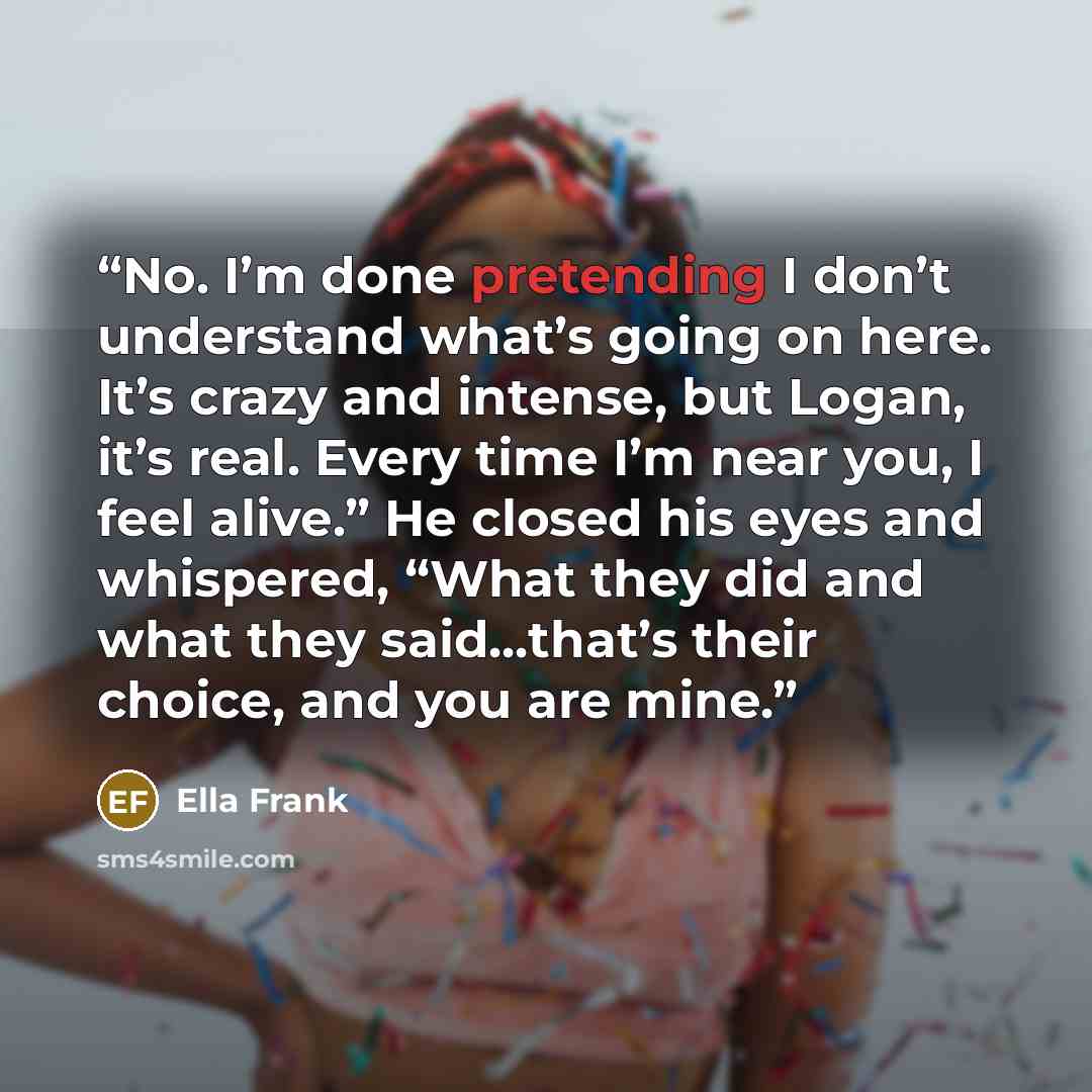 “No. I’m done pretending I don’t understand what’s going on here. It’s crazy and intense, but Logan, it’s real. Every time I’m near you, I feel alive.” He closed his eyes and whispered, “What they did and what they said...that’s their choice, and you are mine.” quote by Ella Frank
