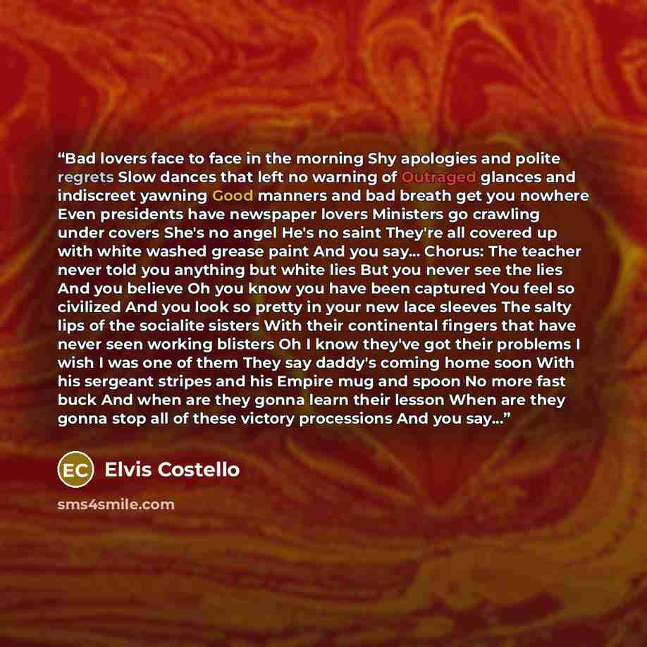 “Bad lovers face to face in the morning Shy apologies and polite regrets Slow dances that left no warning of Outraged glances and indiscreet yawning Good manners and bad breath get you nowhere Even presidents have newspaper lovers Ministers go crawling under covers She's no angel He's no saint…” quote by Elvis Costello