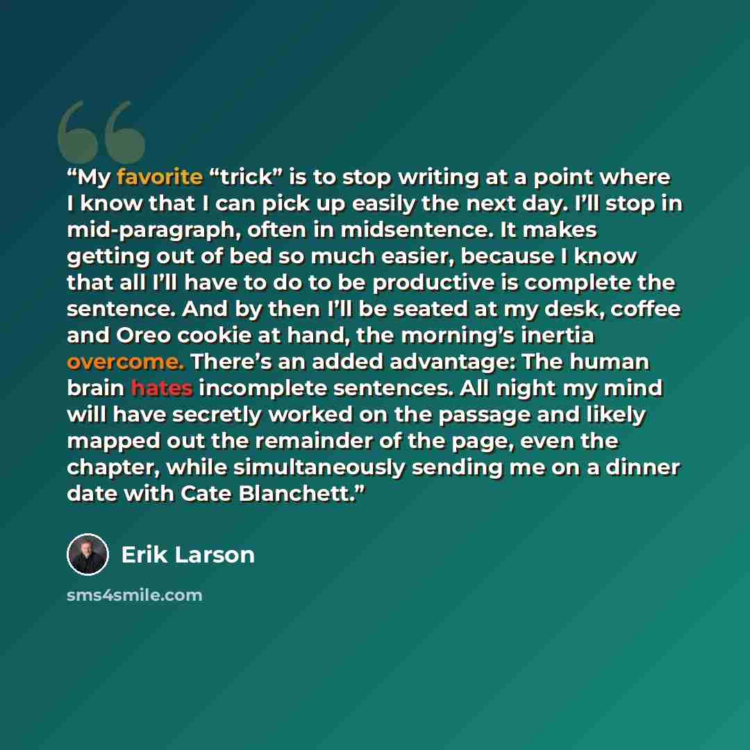 “My favorite “trick” is to stop writing at a point where I know that I can pick up easily the next day. I’ll stop in mid-paragraph, often in midsentence. It makes getting out of bed so much easier, because I know that all I’ll have to do to be productive is complete the sentence. And by then I’ll…” quote by Erik Larson