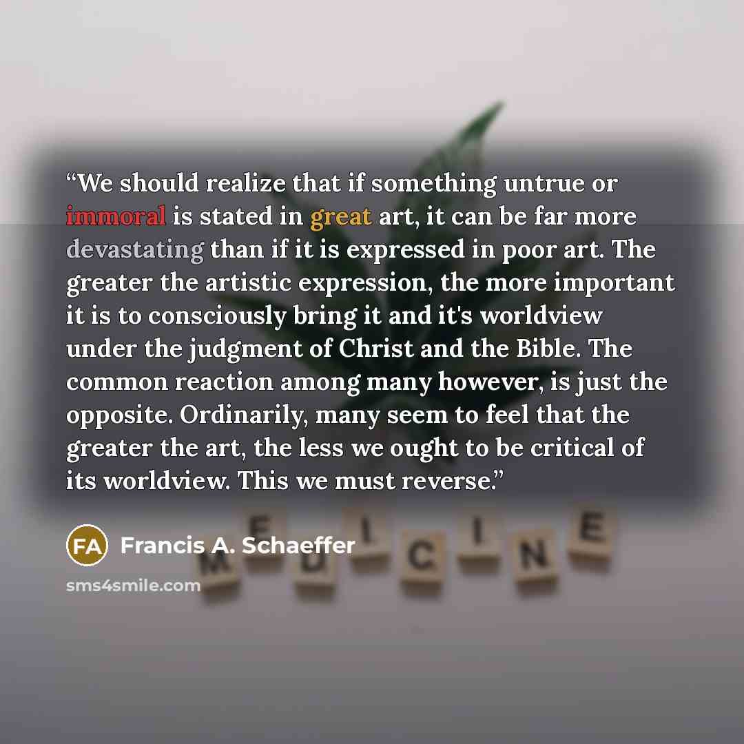 “We should realize that if something untrue or immoral is stated in great art, it can be far more devastating than if it is expressed in poor art. The greater the artistic expression, the more important it is to consciously bring it and it's worldview under the judgment of Christ and the Bible. The…” quote by Francis A. Schaeffer