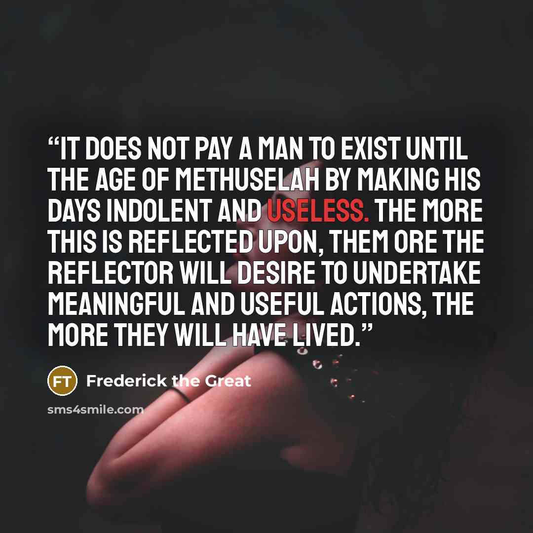 “It does not pay a man to exist until the age of Methuselah by making his days indolent and useless. The more this is reflected upon, them ore the reflector will desire to undertake meaningful and useful actions, the more they will have lived.” quote by Frederick the Great