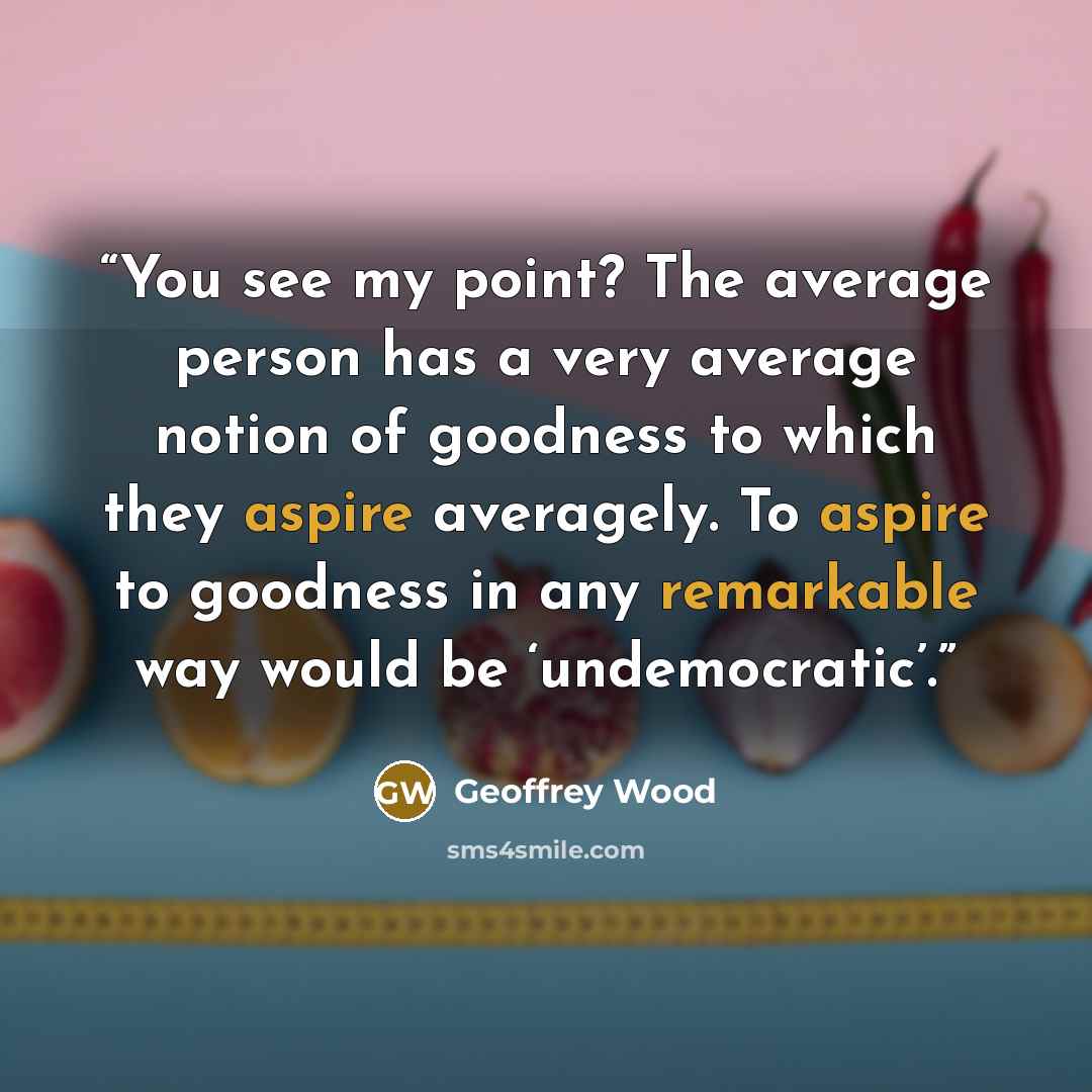 “You see my point? The average person has a very average notion of goodness to which they aspire averagely. To aspire to goodness in any remarkable way would be ‘undemocratic’.” quote by Geoffrey Wood