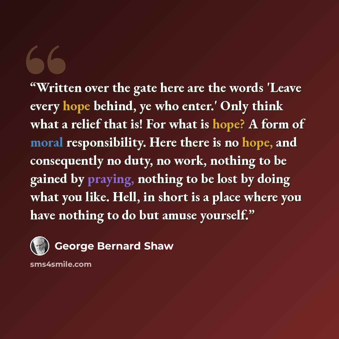 “Written over the gate here are the words 'Leave every hope behind, ye who enter.' Only think what a relief that is! For what is hope? A form of moral responsibility. Here there is no hope, and consequently no duty, no work, nothing to be gained by praying, nothing to be lost by doing what you…” quote by George Bernard Shaw