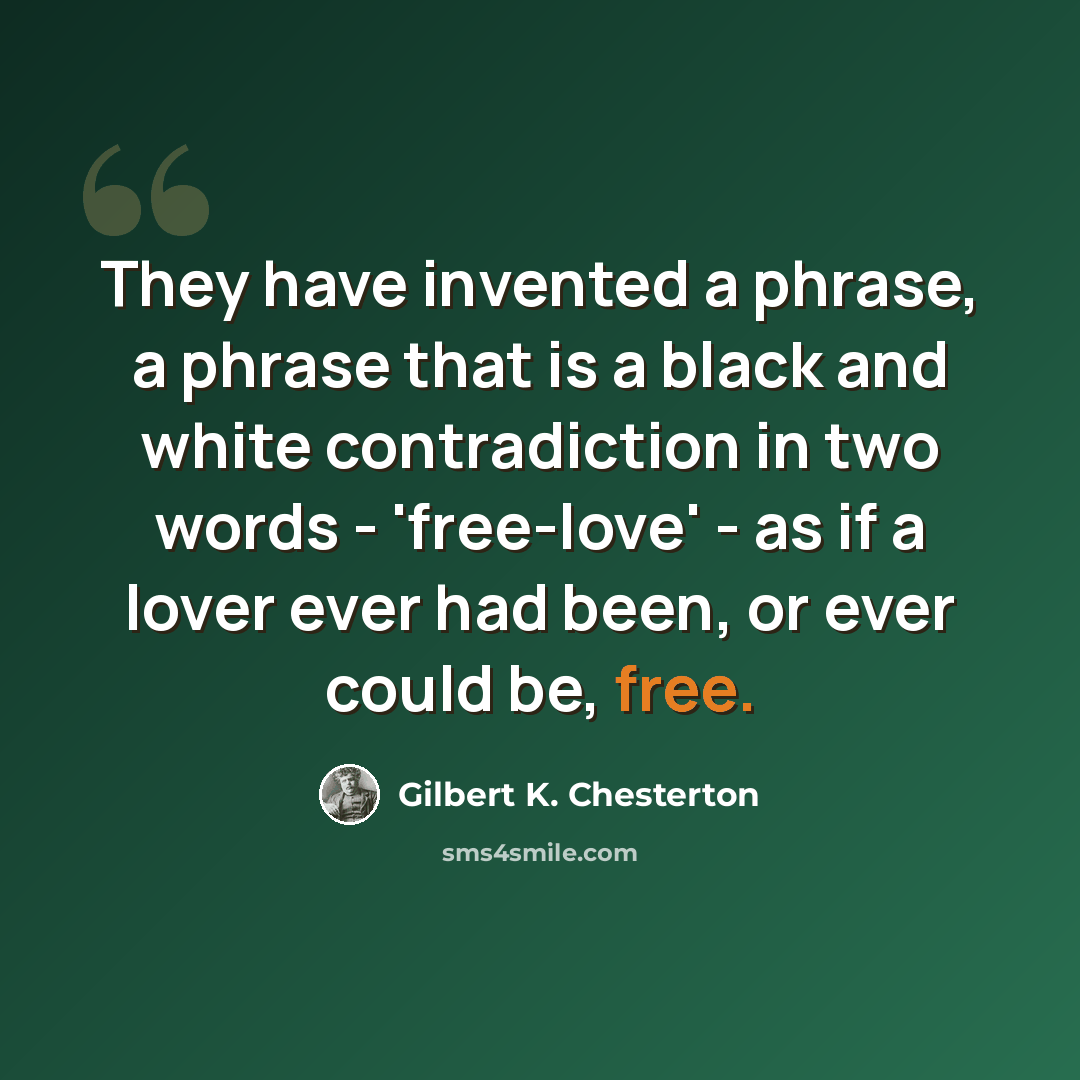 “They have invented a phrase, a phrase that is a black and white contradiction in two words - 'free-love' - as if a lover ever had been, or ever could be, free.” quote by Gilbert K. Chesterton