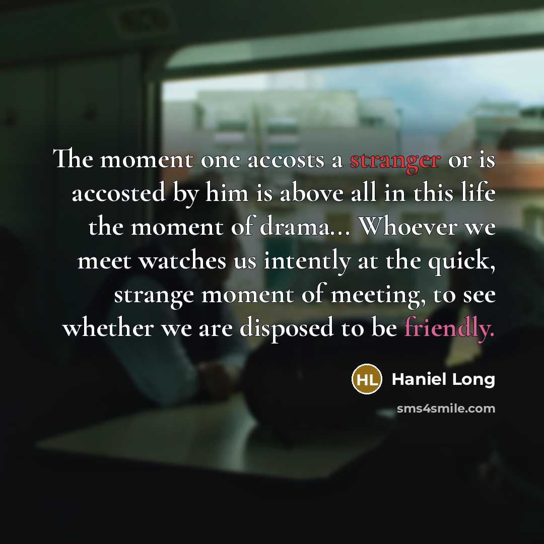 “The moment one accosts a stranger or is accosted by him is above all in this life the moment of drama... Whoever we meet watches us intently at the quick, strange moment of meeting, to see whether we are disposed to be friendly.” quote by Haniel Long