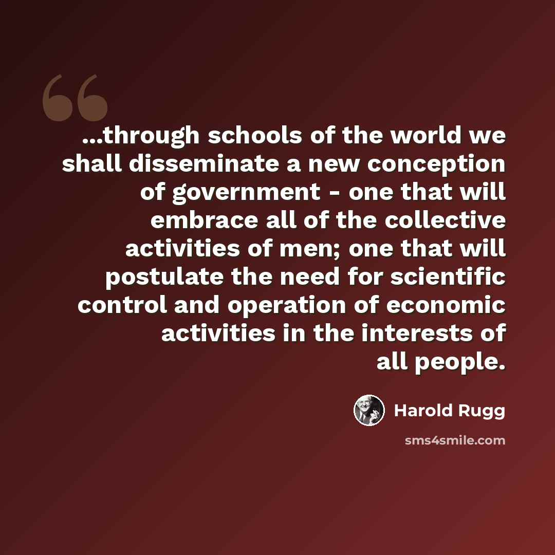 “...through schools of the world we shall disseminate a new conception of government - one that will embrace all of the collective activities of men; one that will postulate the need for scientific control and operation of economic activities in the interests of all people.” quote by Harold Rugg