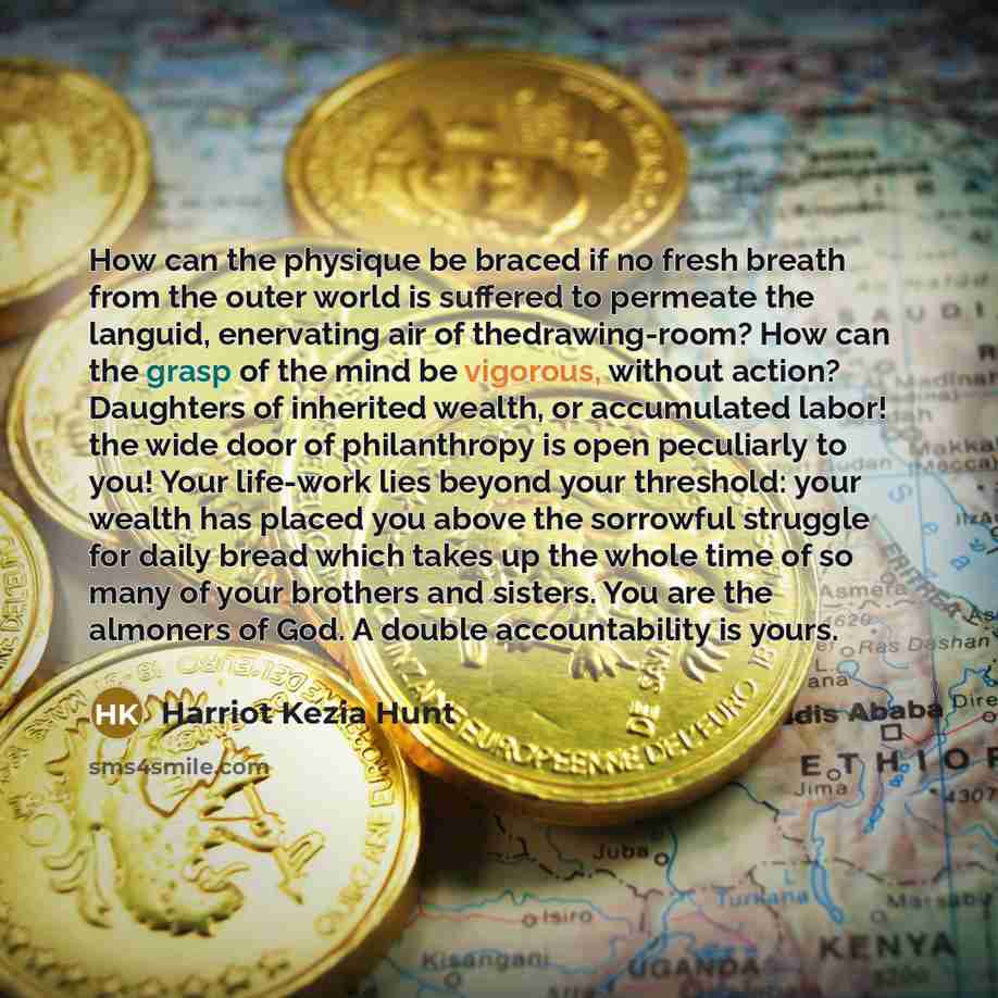 “How can the physique be braced if no fresh breath from the outer world is suffered to permeate the languid, enervating air of thedrawing-room? How can the grasp of the mind be vigorous, without action? Daughters of inherited wealth, or accumulated labor! the wide door of philanthropy is open…” quote by Harriot Kezia Hunt