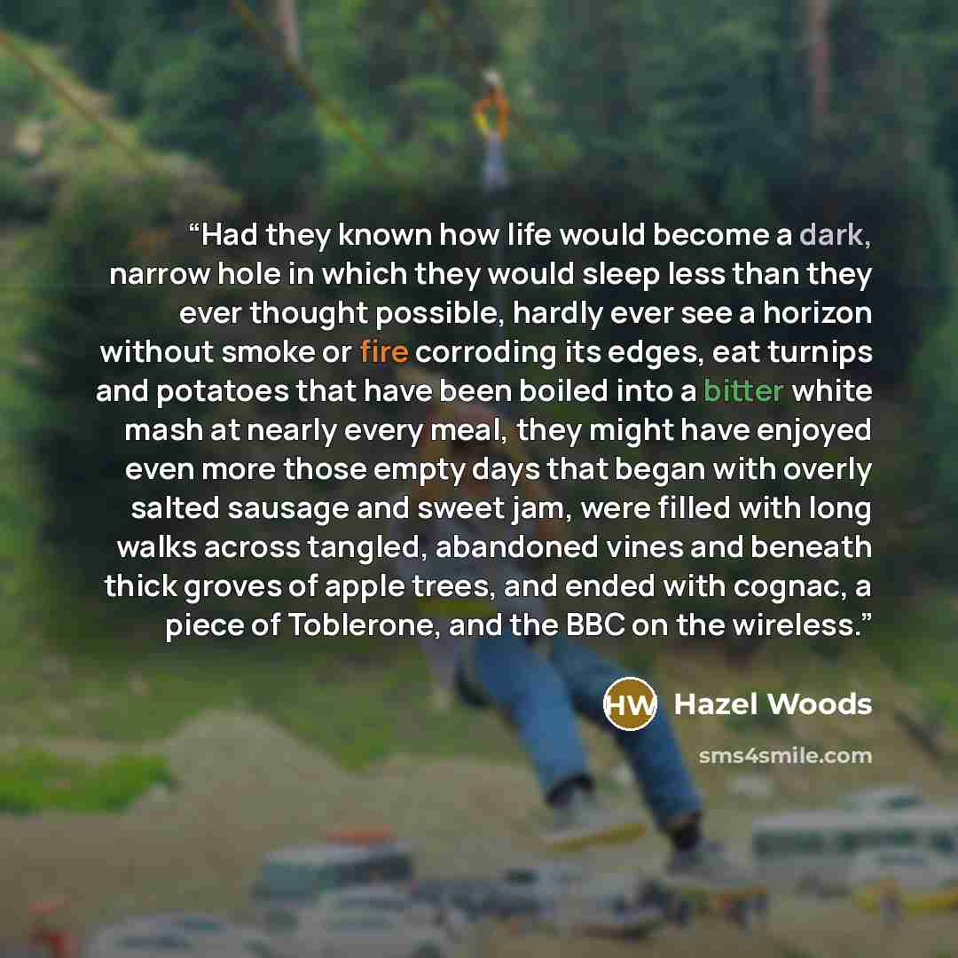 “Had they known how life would become a dark, narrow hole in which they would sleep less than they ever thought possible, hardly ever see a horizon without smoke or fire corroding its edges, eat turnips and potatoes that have been boiled into a bitter white mash at nearly every meal, they might…” quote by Hazel Woods