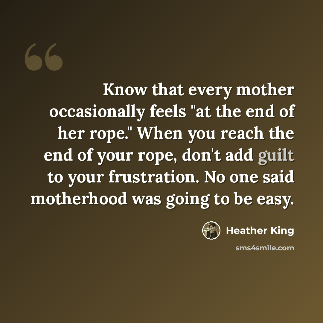 “Know that every mother occasionally feels "at the end of her rope." When you reach the end of your rope, don't add guilt to your frustration. No one said motherhood was going to be easy.” quote by Heather King