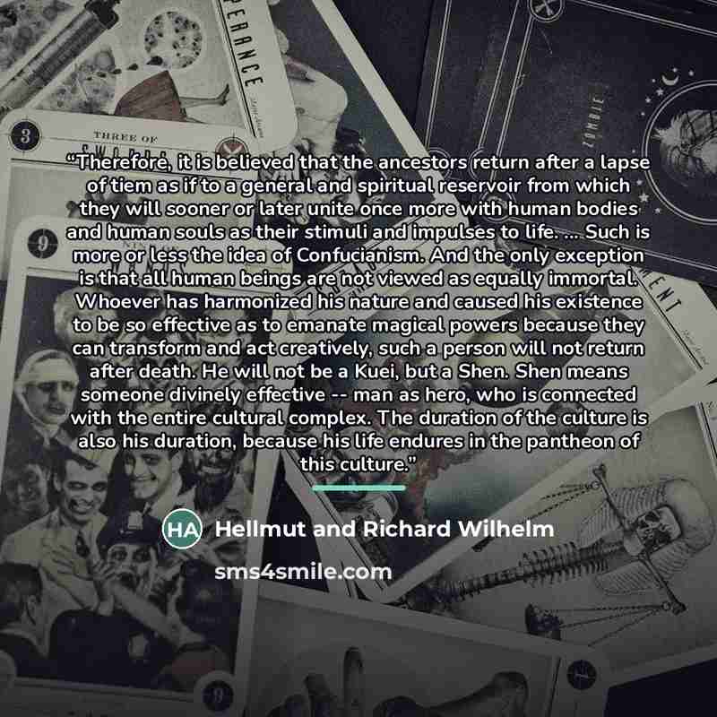 “Therefore, it is believed that the ancestors return after a lapse of tiem as if to a general and spiritual reservoir from which they will sooner or later unite once more with human bodies and human souls as their stimuli and impulses to life. ... Such is more or less the idea of Confucianism. And…” quote by Hellmut and Richard Wilhelm