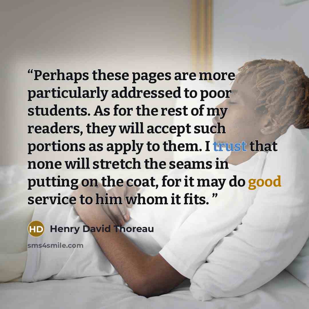 “Perhaps these pages are more particularly addressed to poor students. As for the rest of my readers, they will accept such portions as apply to them. I trust that none will stretch the seams in putting on the coat, for it may do good service to him whom it fits.” quote by Henry David Thoreau