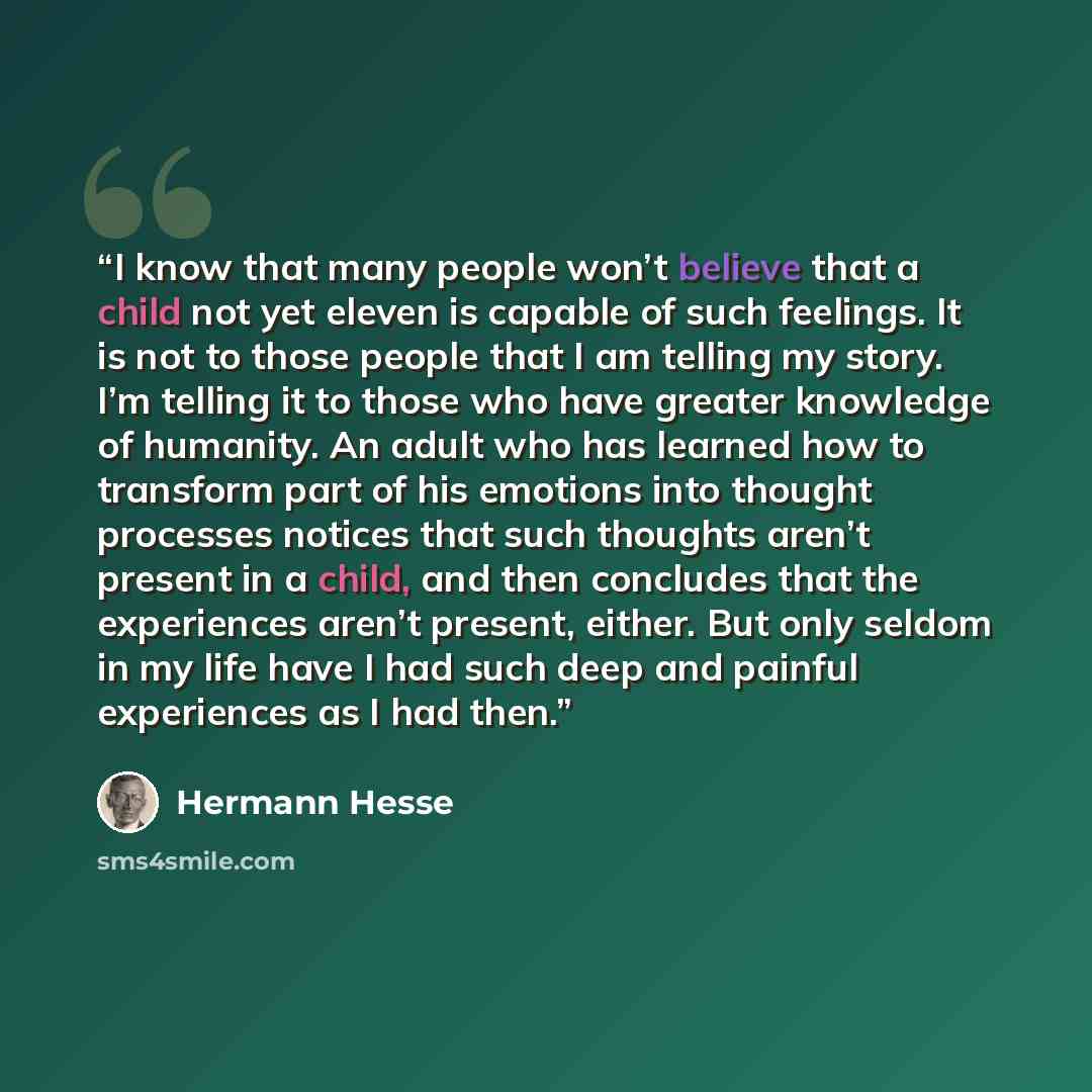 “I know that many people won’t believe that a child not yet eleven is capable of such feelings. It is not to those people that I am telling my story. I’m telling it to those who have greater knowledge of humanity. An adult who has learned how to transform part of his emotions into thought processes…” quote by Hermann Hesse