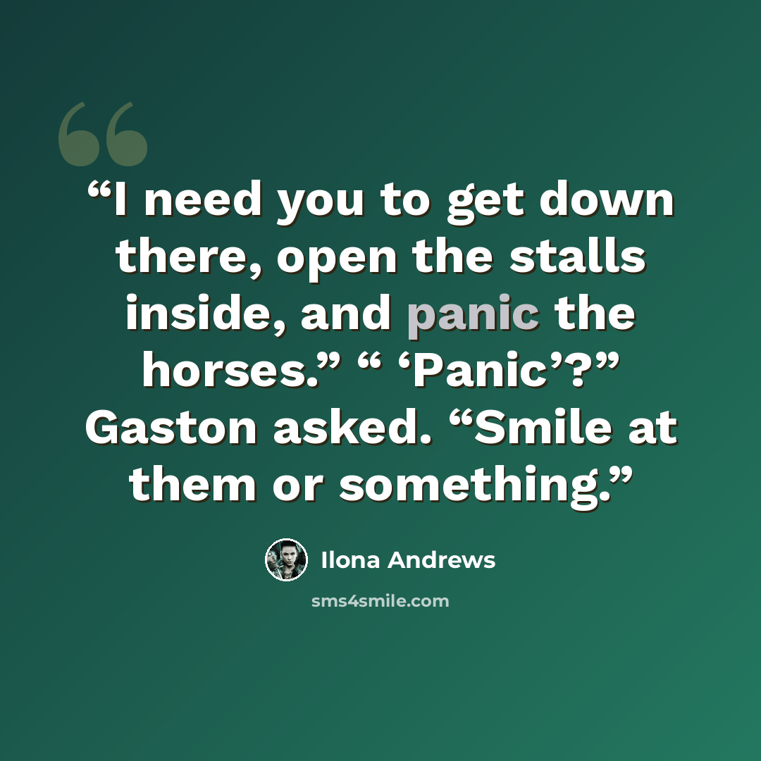 “I need you to get down there, open the stalls inside, and panic the horses.” “ ‘Panic’?” Gaston asked. “Smile at them or something.” quote by Ilona Andrews