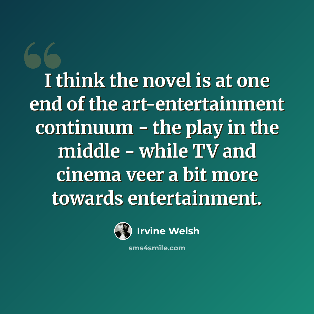 “I think the novel is at one end of the art-entertainment continuum - the play in the middle - while TV and cinema veer a bit more towards entertainment.” quote by Irvine Welsh