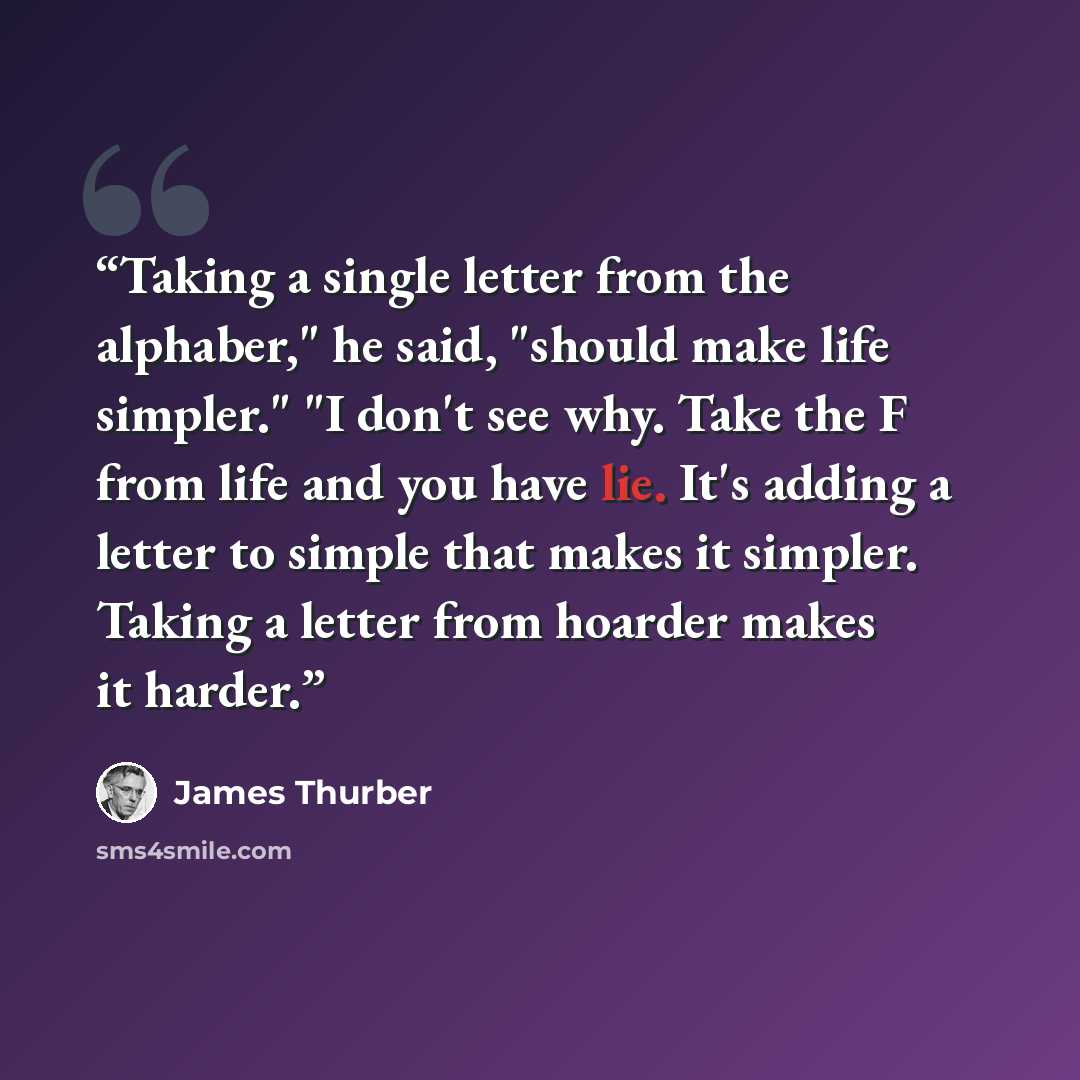 “Taking a single letter from the alphaber," he said, "should make life simpler." "I don't see why. Take the F from life and you have lie. It's adding a letter to simple that makes it simpler. Taking a letter from hoarder makes it harder.” quote by James Thurber