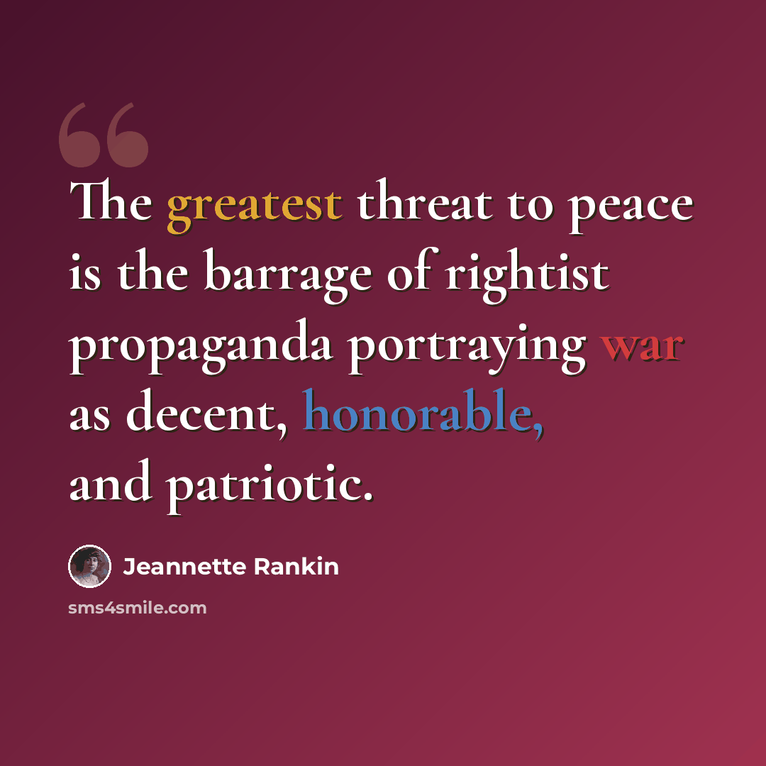 “The greatest threat to peace is the barrage of rightist propaganda portraying war as decent, honorable, and patriotic.” quote by Jeannette Rankin