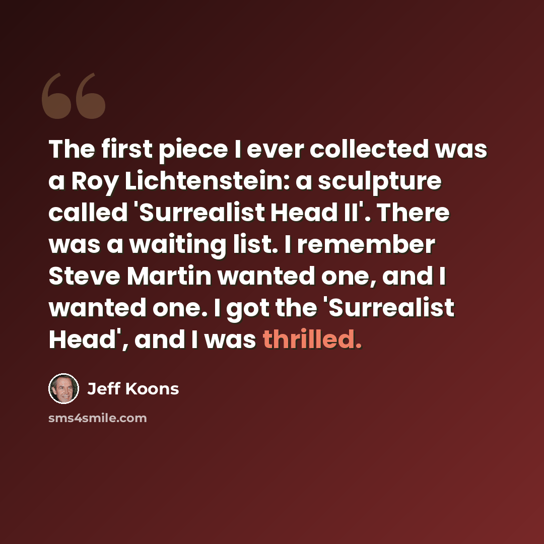 “The first piece I ever collected was a Roy Lichtenstein: a sculpture called 'Surrealist Head II'. There was a waiting list. I remember Steve Martin wanted one, and I wanted one. I got the 'Surrealist Head', and I was thrilled.” quote by Jeff Koons