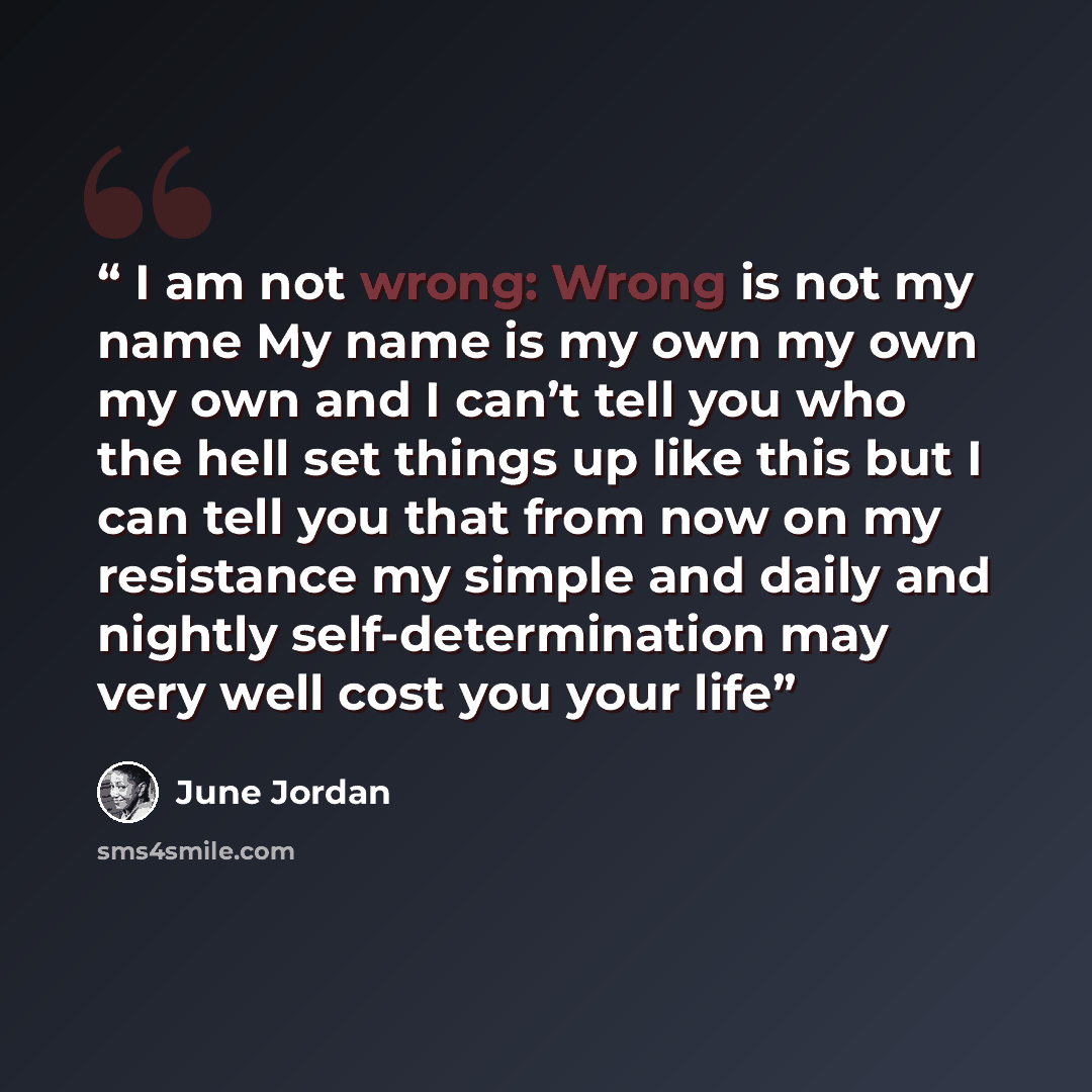 “I am not wrong: Wrong is not my name My name is my own my own my own and I can’t tell you who the hell set things up like this but I can tell you that from now on my resistance my simple and daily and nightly self-determination may very well cost you your life” quote by June Jordan