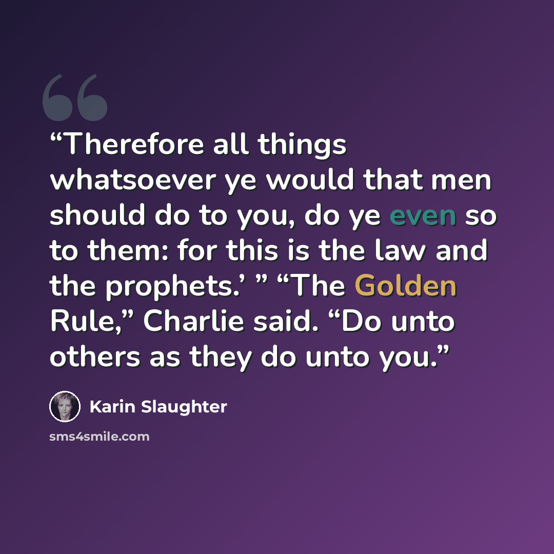 “Therefore all things whatsoever ye would that men should do to you, do ye even so to them: for this is the law and the prophets.’ ” “The Golden Rule,” Charlie said. “Do unto others as they do unto you.” quote by Karin Slaughter