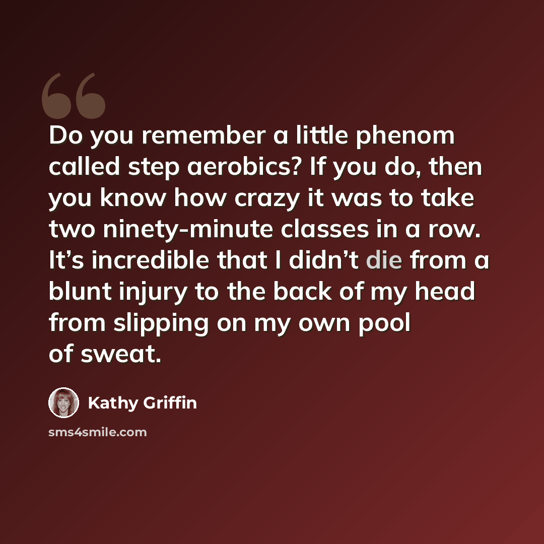 “Do you remember a little phenom called step aerobics? If you do, then you know how crazy it was to take two ninety-minute classes in a row. It’s incredible that I didn’t die from a blunt injury to the back of my head from slipping on my own pool of sweat.” quote by Kathy Griffin