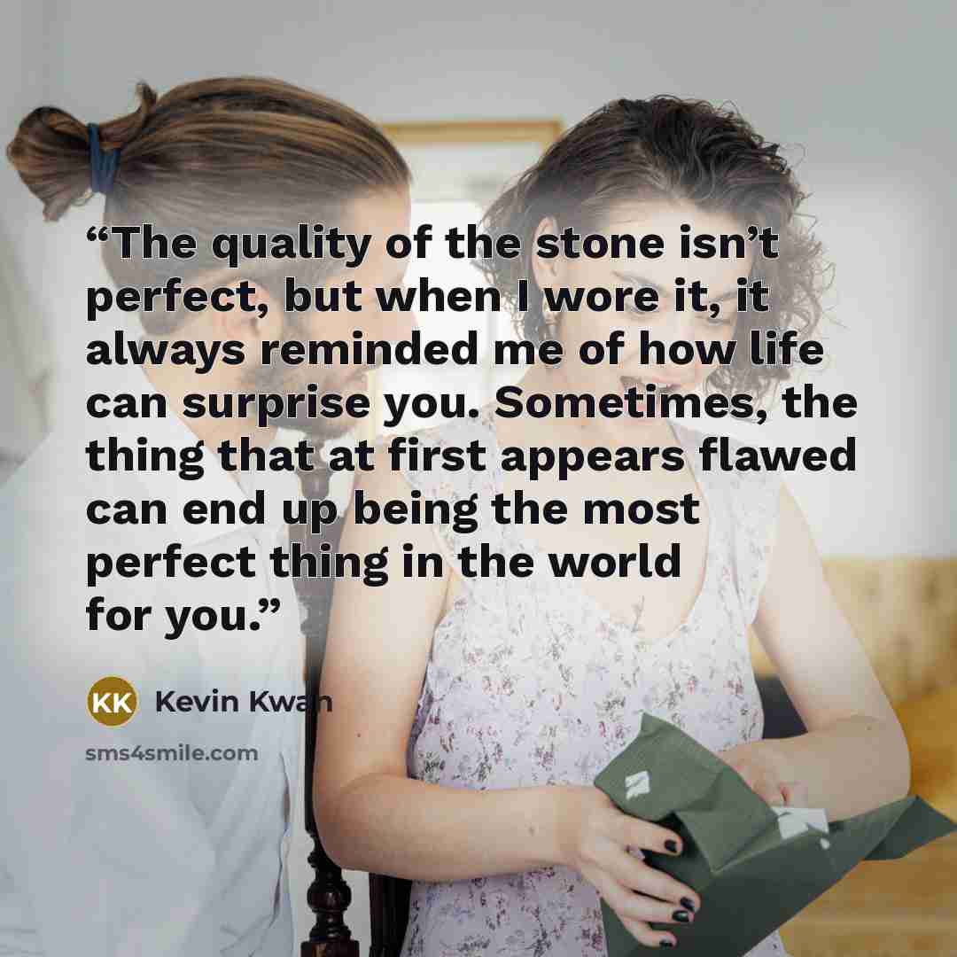 “The quality of the stone isn’t perfect, but when I wore it, it always reminded me of how life can surprise you. Sometimes, the thing that at first appears flawed can end up being the most perfect thing in the world for you.” quote by Kevin Kwan