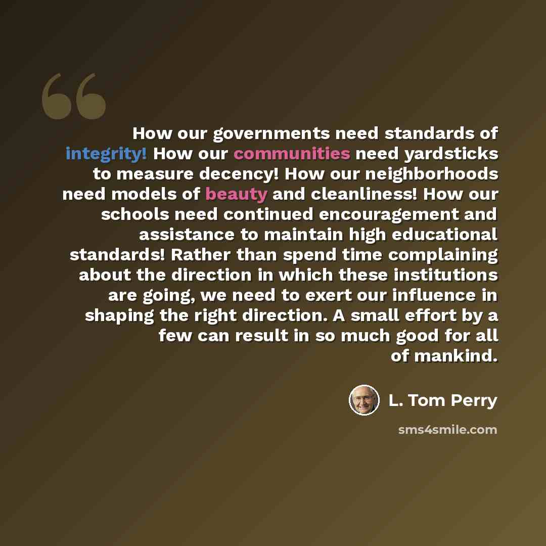 “How our governments need standards of integrity! How our communities need yardsticks to measure decency! How our neighborhoods need models of beauty and cleanliness! How our schools need continued encouragement and assistance to maintain high educational standards! Rather than spend time…” quote by L. Tom Perry