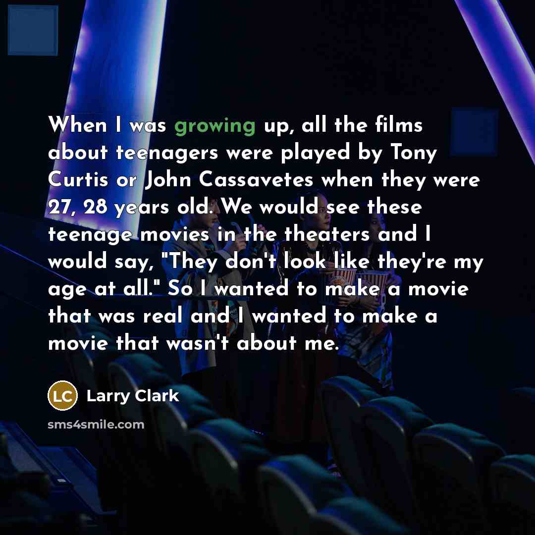 “When I was growing up, all the films about teenagers were played by Tony Curtis or John Cassavetes when they were 27, 28 years old. We would see these teenage movies in the theaters and I would say, "They don't look like they're my age at all." So I wanted to make a movie that was real and I…” quote by Larry Clark