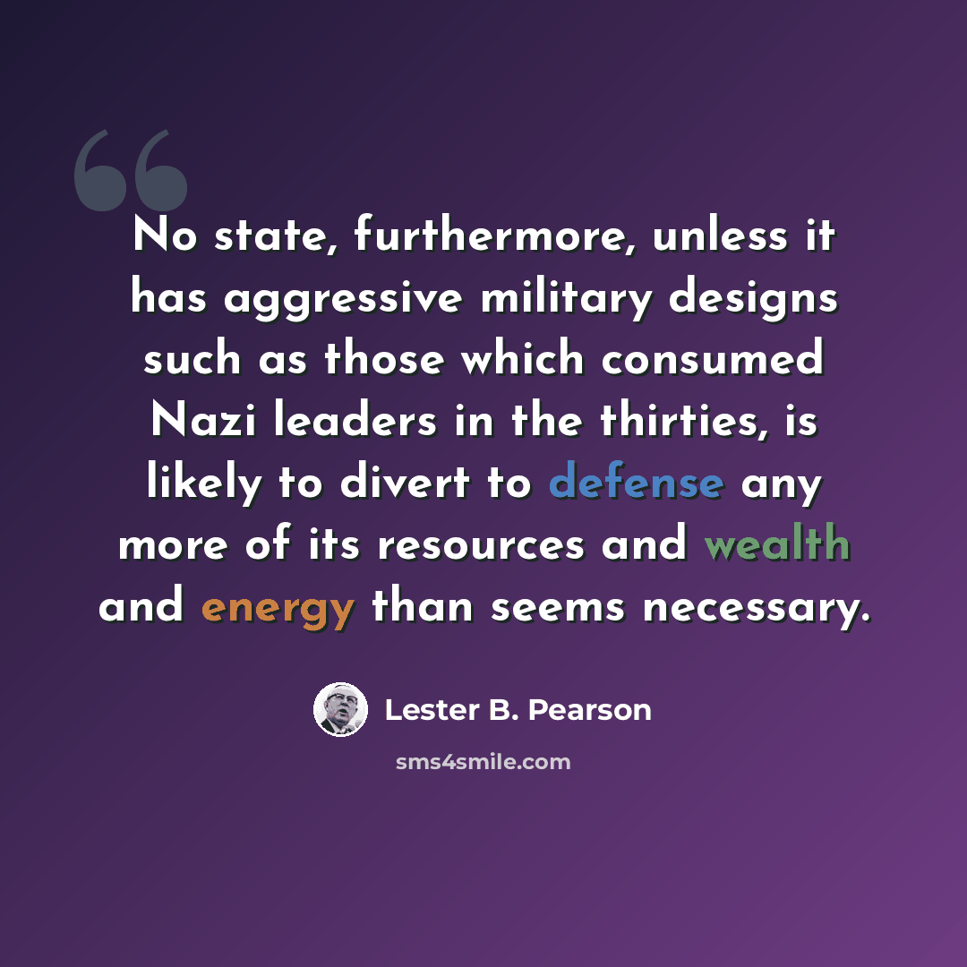 “No state, furthermore, unless it has aggressive military designs such as those which consumed Nazi leaders in the thirties, is likely to divert to defense any more of its resources and wealth and energy than seems necessary.” quote by Lester B. Pearson