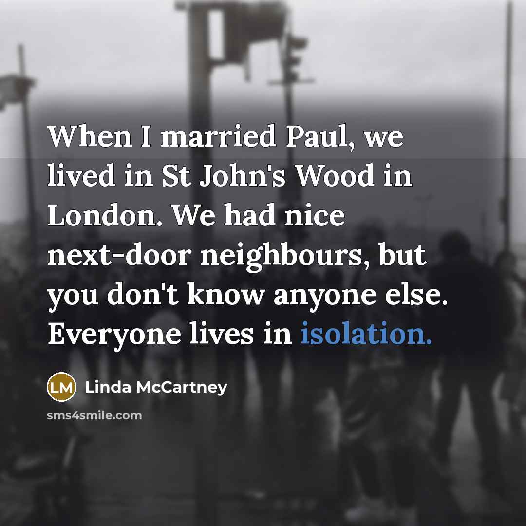 “When I married Paul, we lived in St John's Wood in London. We had nice next-door neighbours, but you don't know anyone else. Everyone lives in isolation.” quote by Linda McCartney