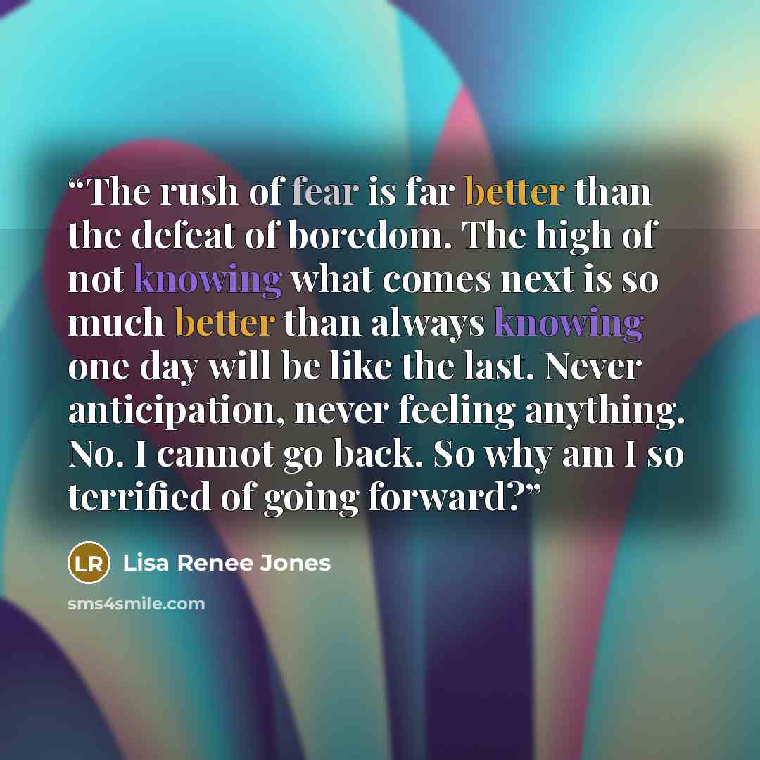 “The rush of fear is far better than the defeat of boredom. The high of not knowing what comes next is so much better than always knowing one day will be like the last. Never anticipation, never feeling anything. No. I cannot go back. So why am I so terrified of going forward?” quote by Lisa Renee Jones