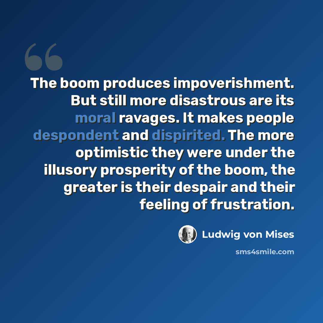 “The boom produces impoverishment. But still more disastrous are its moral ravages. It makes people despondent and dispirited. The more optimistic they were under the illusory prosperity of the boom, the greater is their despair and their feeling of frustration.” quote by Ludwig von Mises