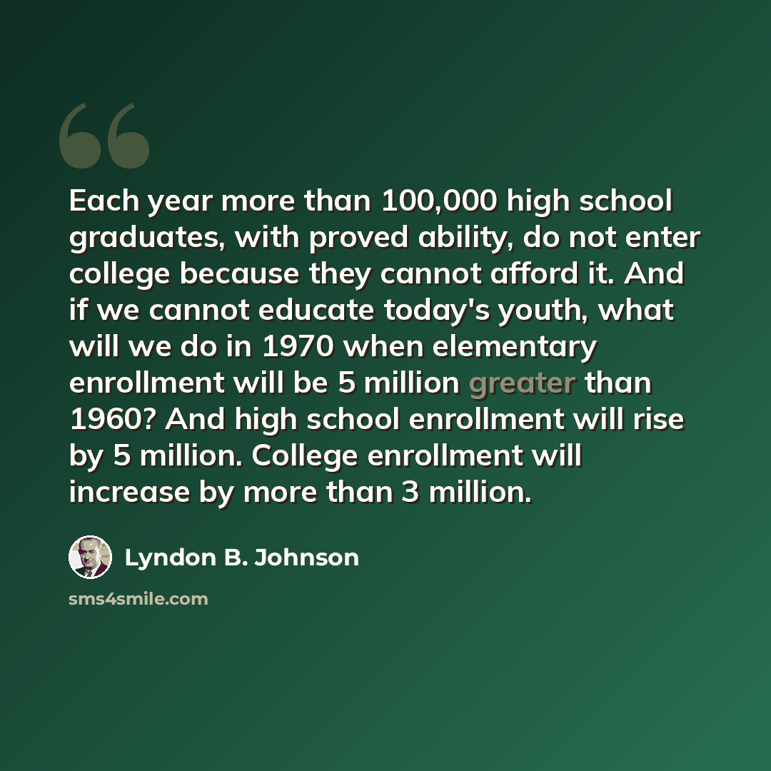 “Each year more than 100,000 high school graduates, with proved ability, do not enter college because they cannot afford it. And if we cannot educate today's youth, what will we do in 1970 when elementary enrollment will be 5 million greater than 1960? And high school enrollment will rise by 5…” quote by Lyndon B. Johnson