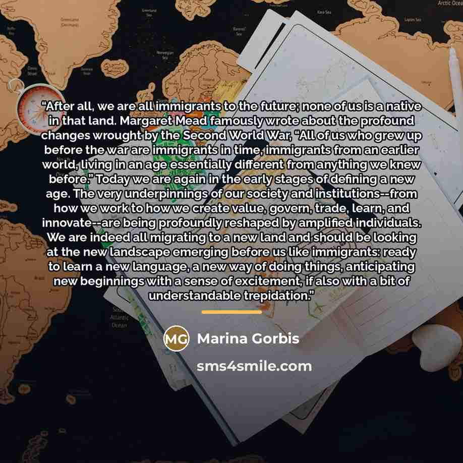 “After all, we are all immigrants to the future; none of us is a native in that land. Margaret Mead famously wrote about the profound changes wrought by the Second World War, “All of us who grew up before the war are immigrants in time, immigrants from an earlier world, living in an age essentially…” quote by Marina Gorbis