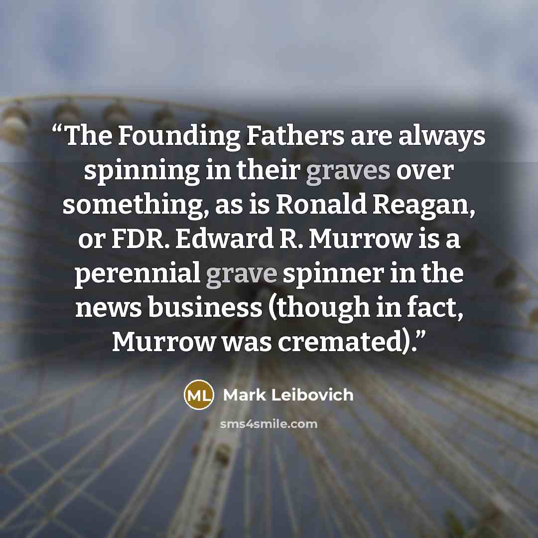 “The Founding Fathers are always spinning in their graves over something, as is Ronald Reagan, or FDR. Edward R. Murrow is a perennial grave spinner in the news business (though in fact, Murrow was cremated).” quote by Mark Leibovich