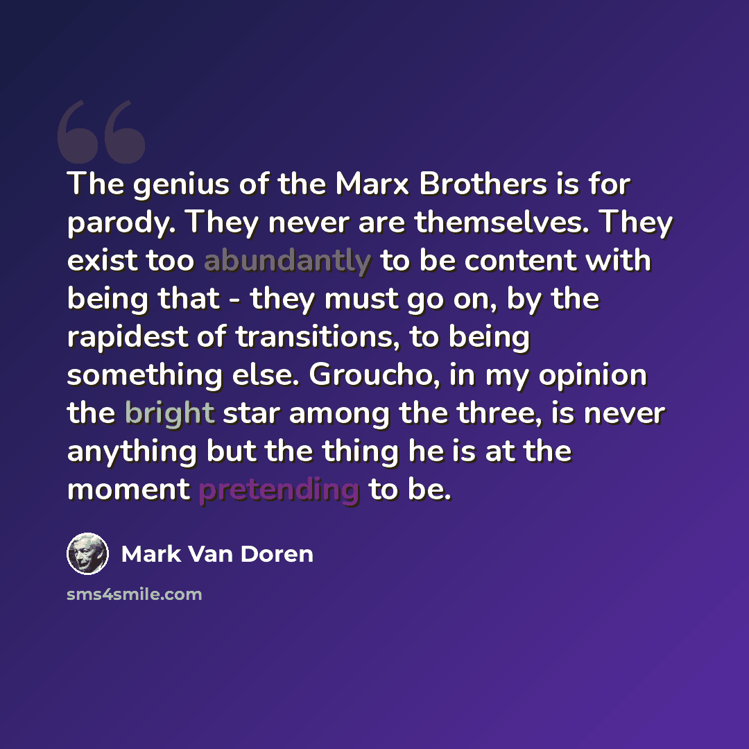 “The genius of the Marx Brothers is for parody. They never are themselves. They exist too abundantly to be content with being that - they must go on, by the rapidest of transitions, to being something else. Groucho, in my opinion the bright star among the three, is never anything but the thing he…” quote by Mark Van Doren