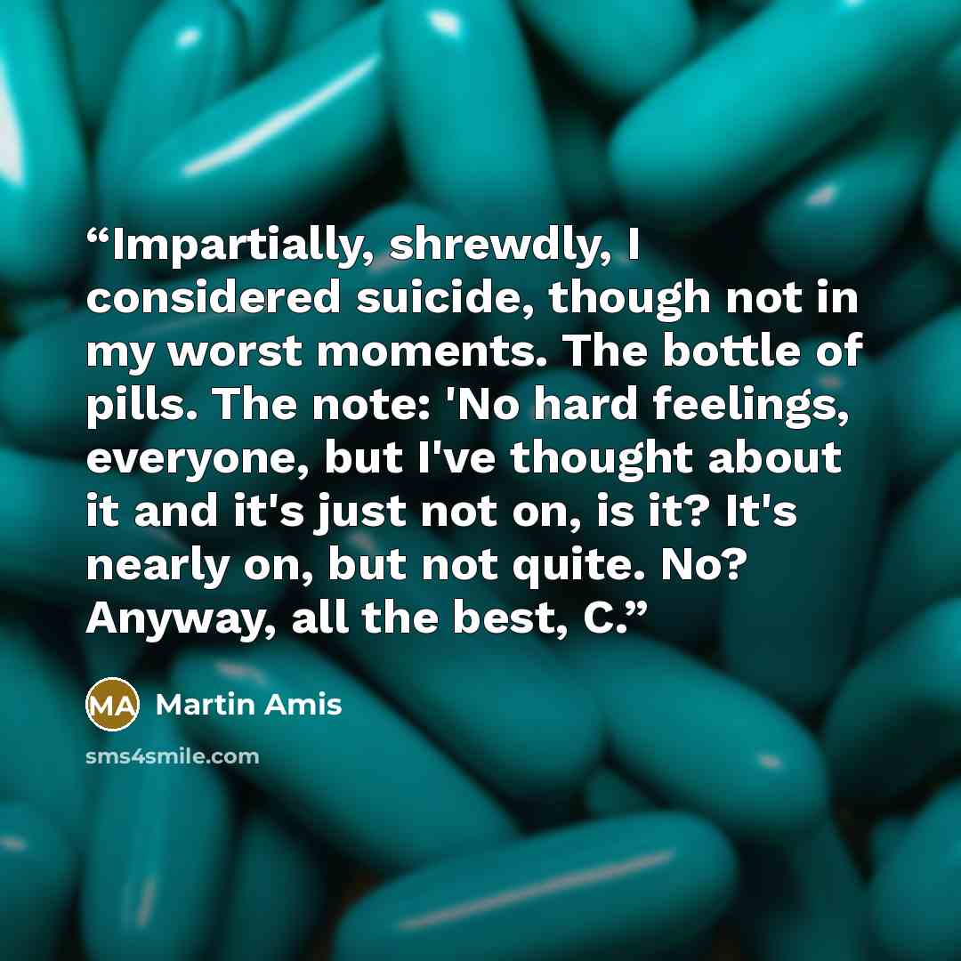 “Impartially, shrewdly, I considered suicide, though not in my worst moments. The bottle of pills. The note: 'No hard feelings, everyone, but I've thought about it and it's just not on, is it? It's nearly on, but not quite. No? Anyway, all the best, C.” quote by Martin Amis