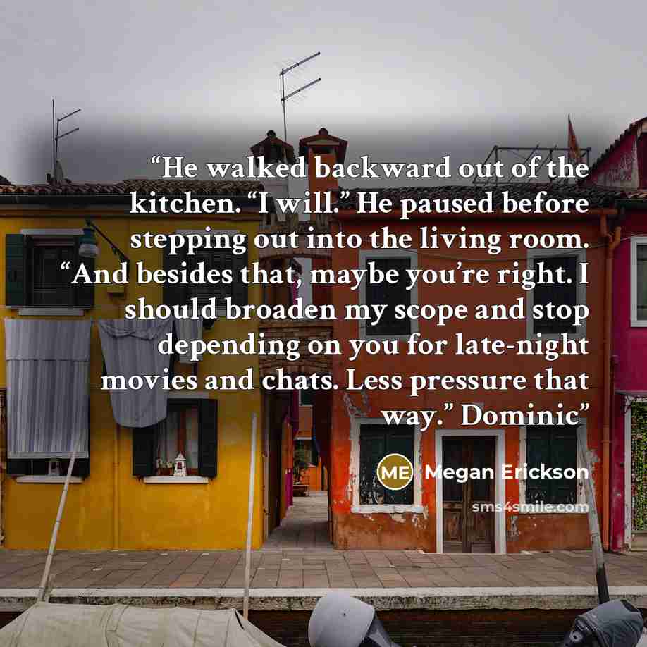 “He walked backward out of the kitchen. “I will.” He paused before stepping out into the living room. “And besides that, maybe you’re right. I should broaden my scope and stop depending on you for late-night movies and chats. Less pressure that way.” Dominic” quote by Megan Erickson