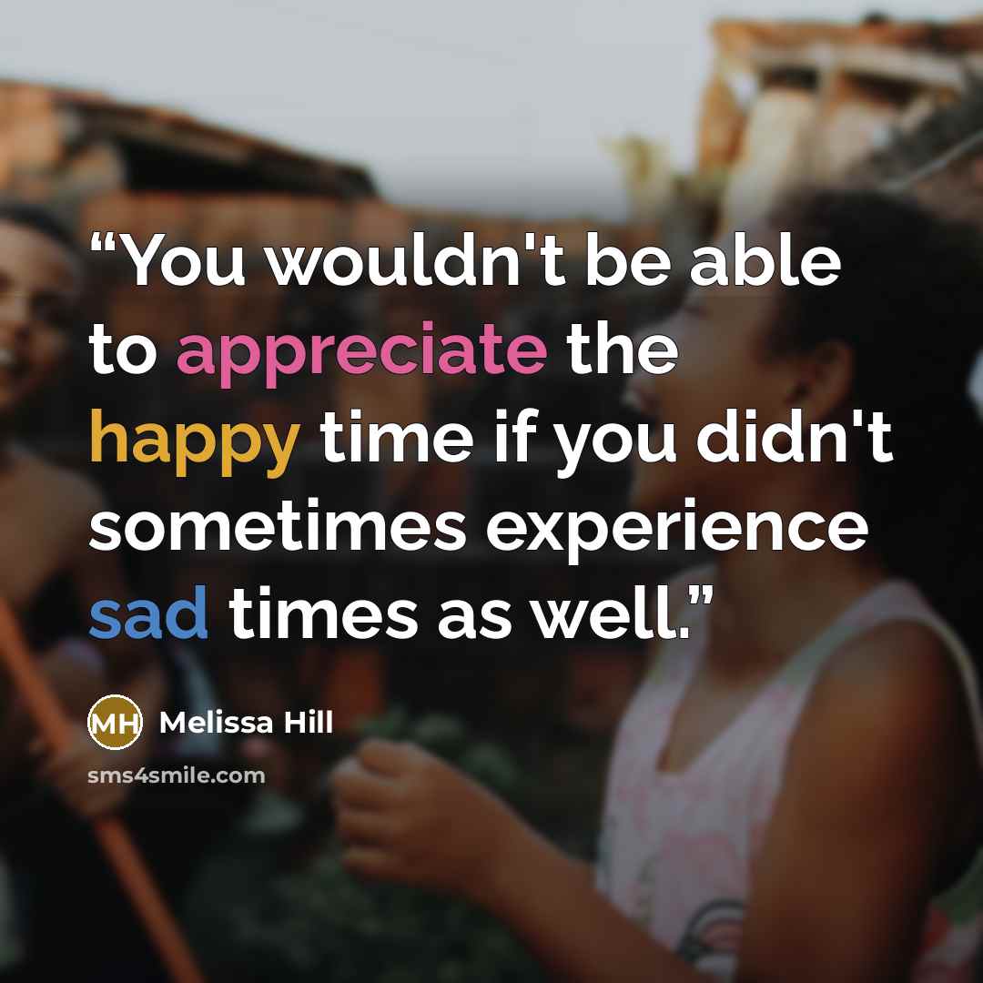 “You wouldn't be able to appreciate the happy time if you didn't sometimes experience sad times as well.” quote by Melissa Hill