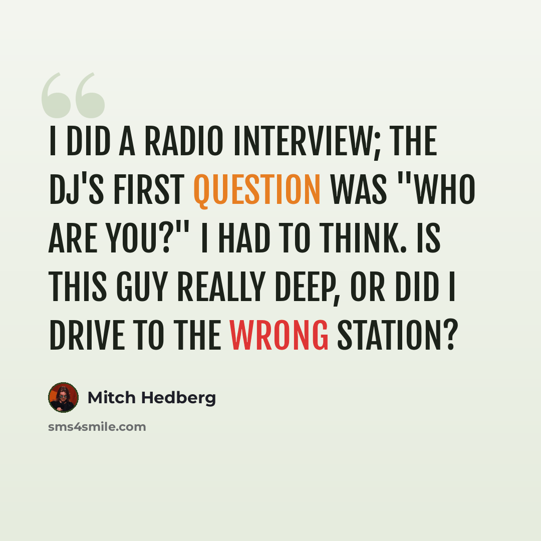 “I did a radio interview; the DJ's first question was "Who are you?" I had to think. Is this guy really deep, or did I drive to the wrong station?” quote by Mitch Hedberg