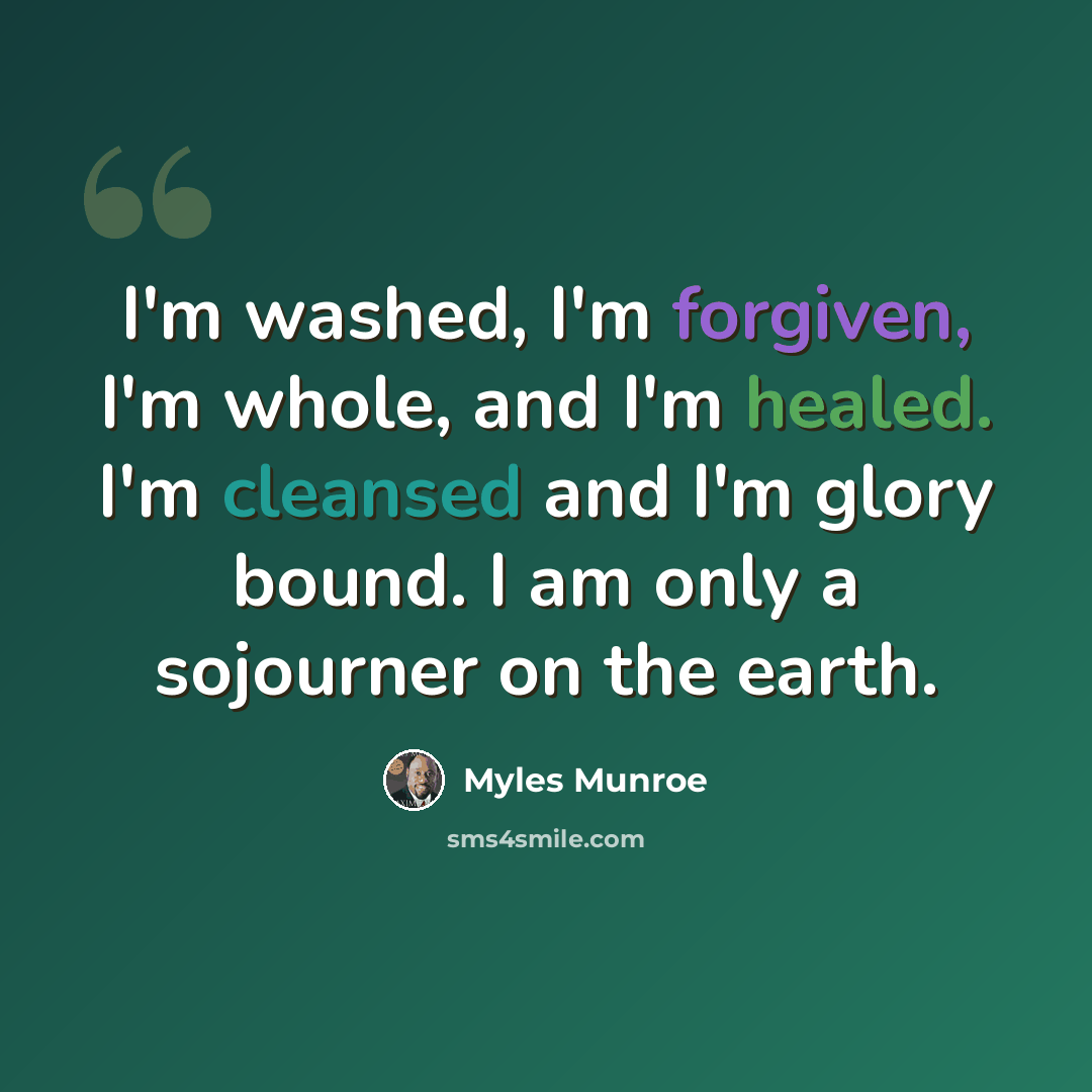 “I'm washed, I'm forgiven, I'm whole, and I'm healed. I'm cleansed and I'm glory bound. I am only a sojourner on the earth.” quote by Myles Munroe