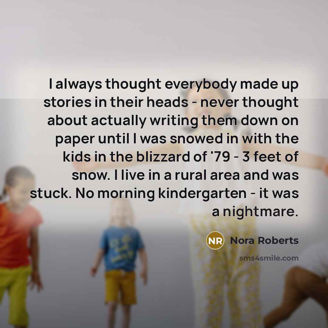 “I always thought everybody made up stories in their heads - never thought about actually writing them down on paper until I was snowed in with the kids in the blizzard of '79 - 3 feet of snow. I live in a rural area and was stuck. No morning kindergarten - it was a nightmare.” quote by Nora Roberts