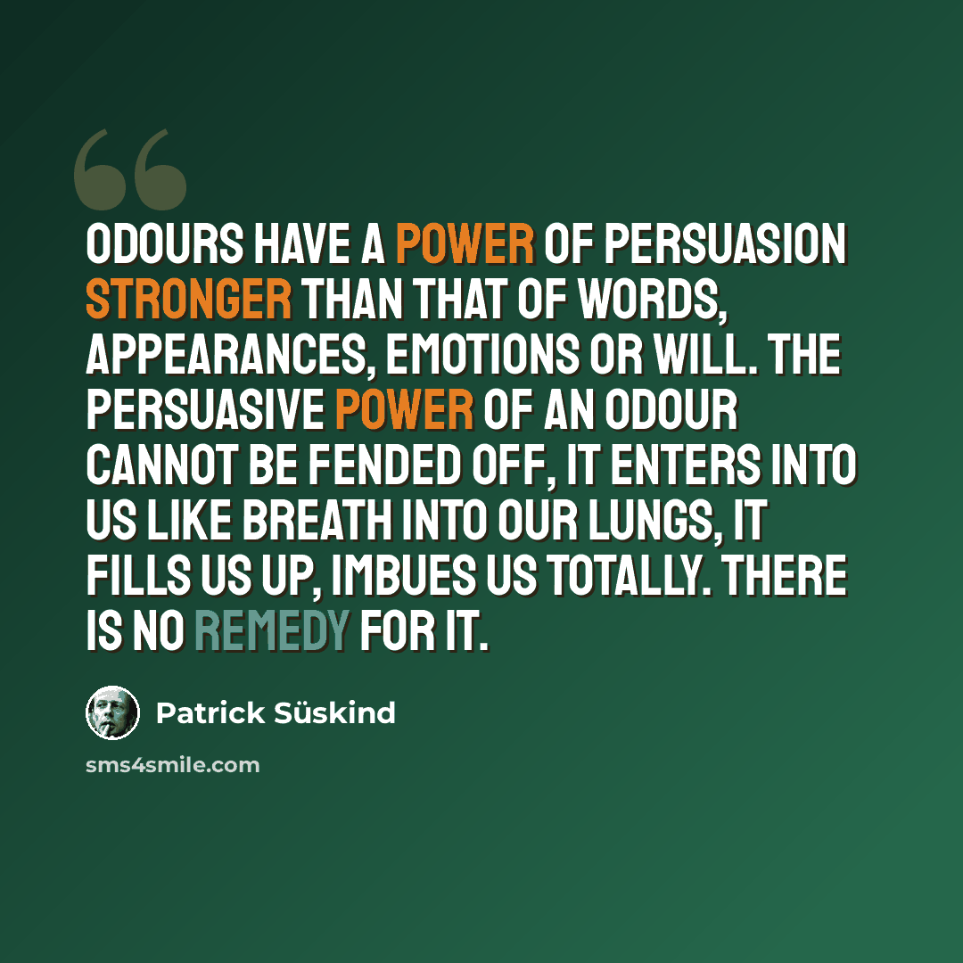 “Odours have a power of persuasion stronger than that of words, appearances, emotions or will. The persuasive power of an odour cannot be fended off, it enters into us like breath into our lungs, it fills us up, imbues us totally. There is no remedy for it.” quote by Patrick Süskind