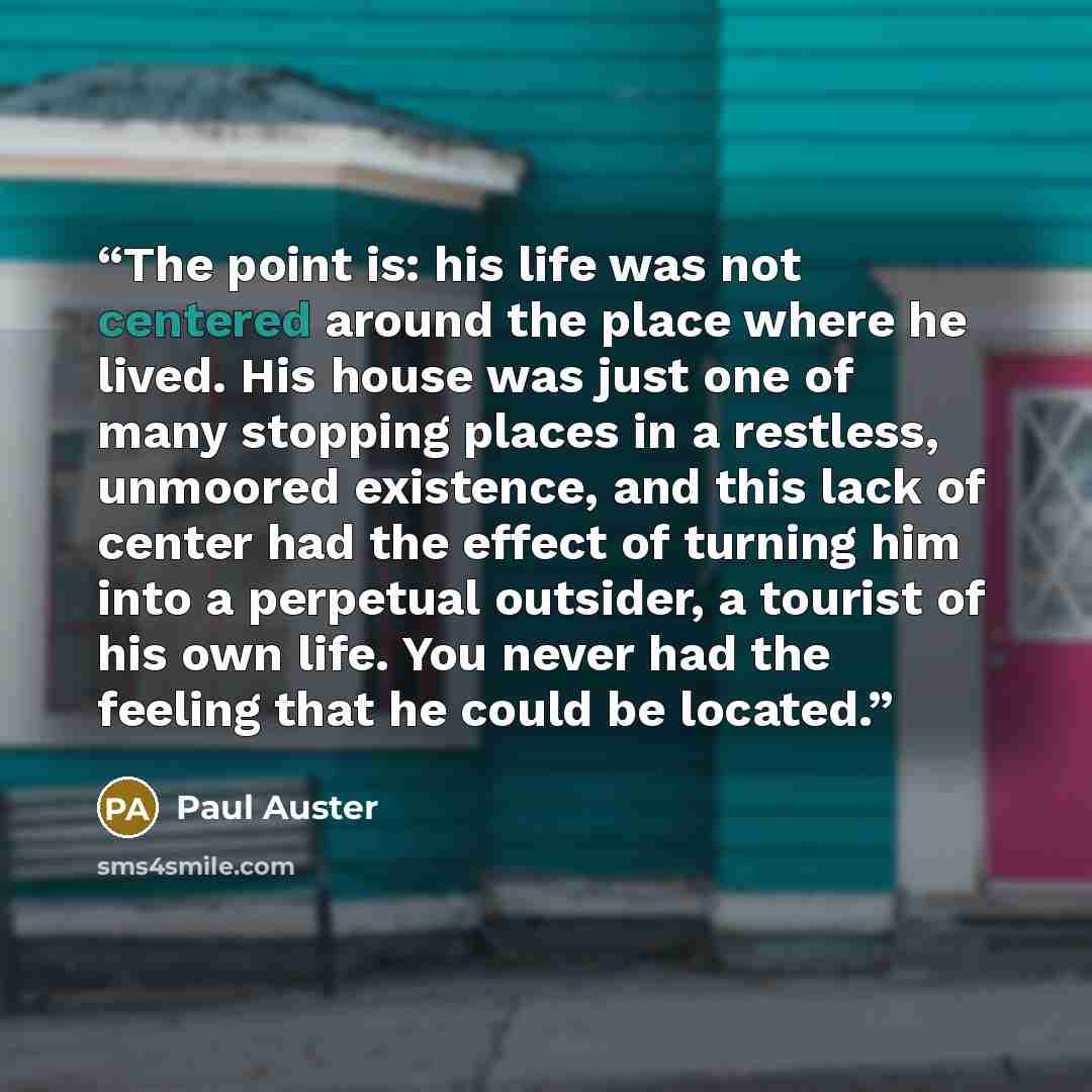 “The point is: his life was not centered around the place where he lived. His house was just one of many stopping places in a restless, unmoored existence, and this lack of center had the effect of turning him into a perpetual outsider, a tourist of his own life. You never had the feeling that he…” quote by Paul Auster