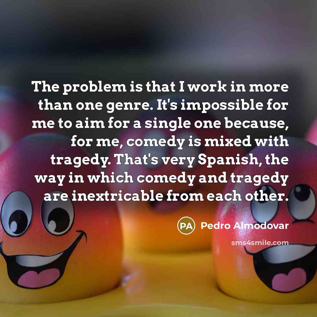 “The problem is that I work in more than one genre. It's impossible for me to aim for a single one because, for me, comedy is mixed with tragedy. That's very Spanish, the way in which comedy and tragedy are inextricable from each other.” quote by Pedro Almodovar