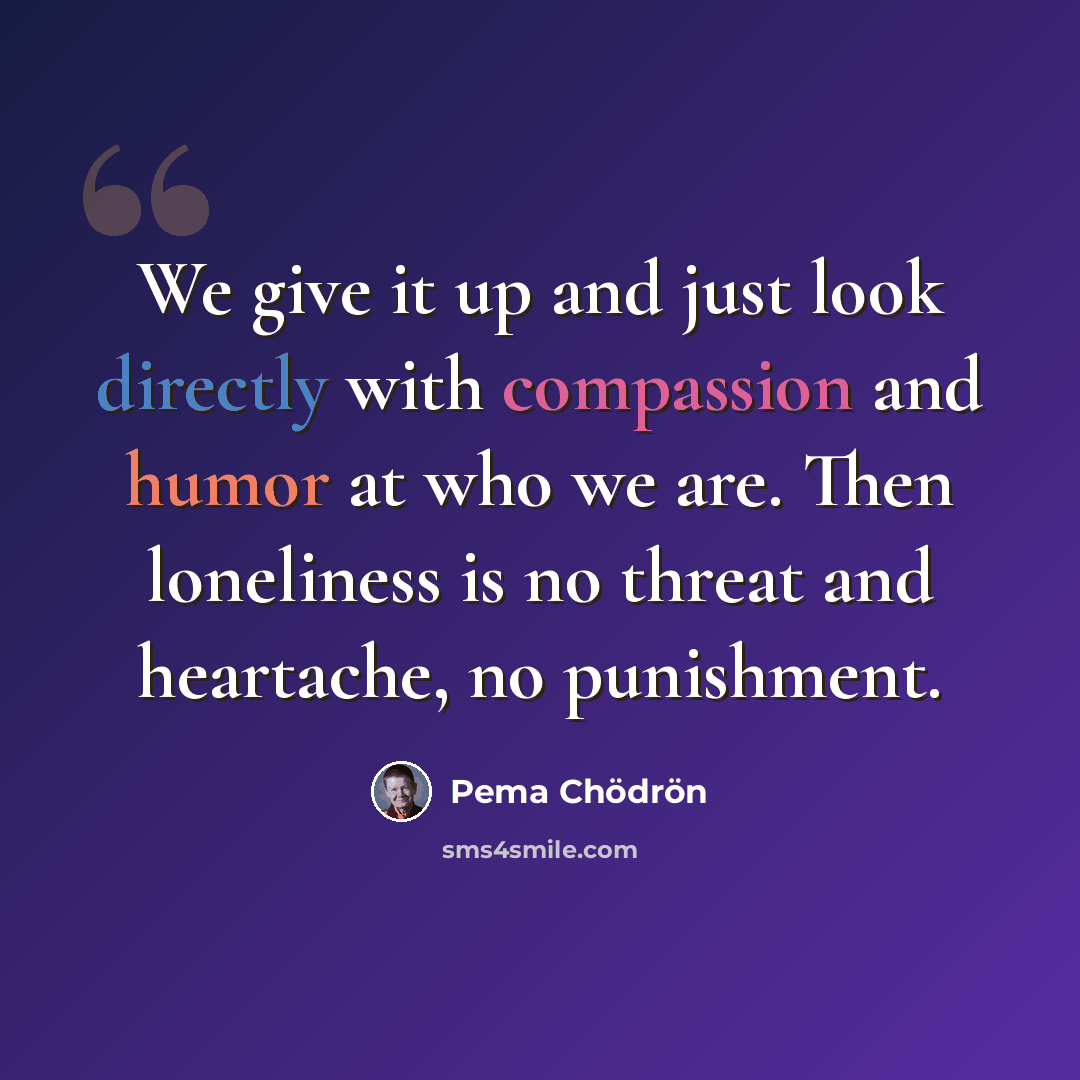 “We give it up and just look directly with compassion and humor at who we are. Then loneliness is no threat and heartache, no punishment.” quote by Pema Chodron