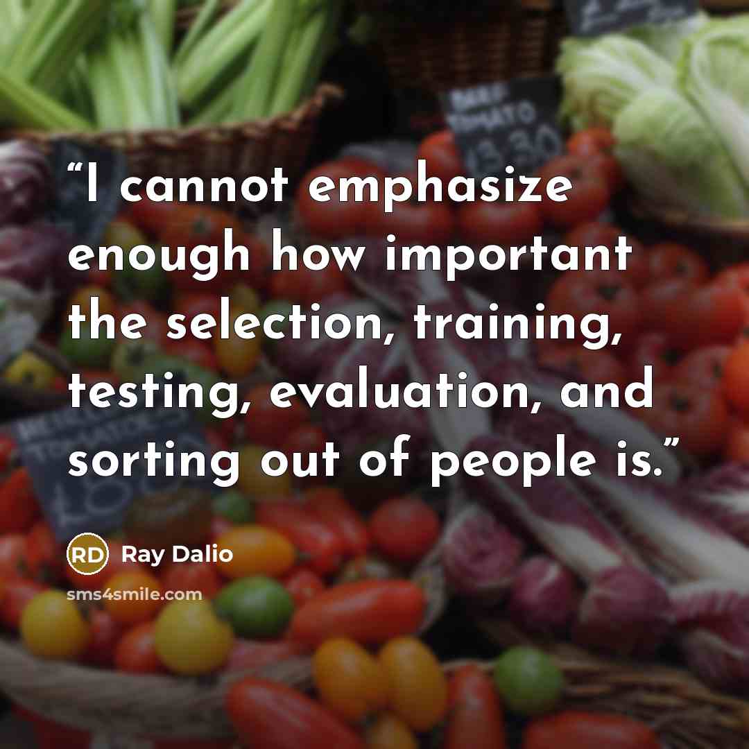 “I cannot emphasize enough how important the selection, training, testing, evaluation, and sorting out of people is.” quote by Ray Dalio