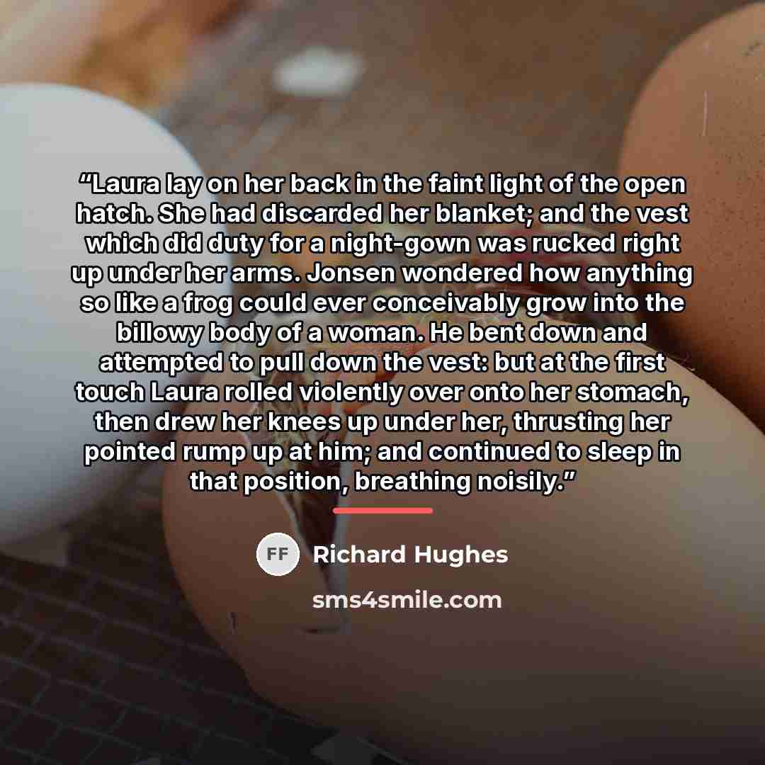 “Laura lay on her back in the faint light of the open hatch. She had discarded her blanket; and the vest which did duty for a night-gown was rucked right up under her arms. Jonsen wondered how anything so like a frog could ever conceivably grow into the billowy body of a woman. He bent down and…” quote by Richard Hughes