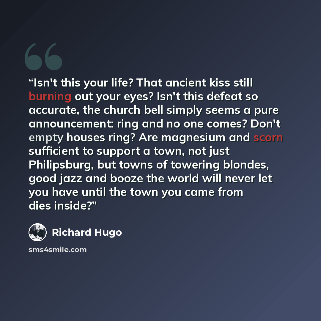 “Isn't this your life? That ancient kiss still burning out your eyes? Isn't this defeat so accurate, the church bell simply seems a pure announcement: ring and no one comes? Don't empty houses ring? Are magnesium and scorn sufficient to support a town, not just Philipsburg, but towns of towering…” quote by Richard Hugo
