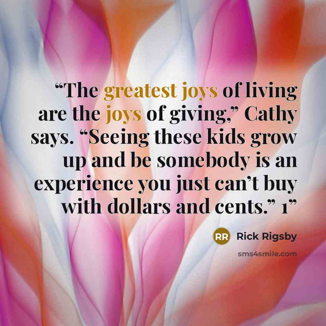 “The greatest joys of living are the joys of giving,” Cathy says. “Seeing these kids grow up and be somebody is an experience you just can’t buy with dollars and cents.” 1” quote by Rick Rigsby